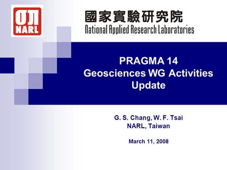 PRAGMA 14 Geosciences WG Activities Update G. S. Chang, W. F. Tsai NARL, Taiwan March 11, 2008.