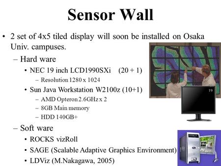 2 set of 4x5 tiled display will soon be installed on Osaka Univ. campuses. –Hard ware NEC 19 inch LCD1990SXi (20 + 1) –Resolution 1280 x 1024 Sun Java.