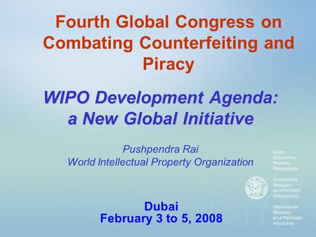 Fourth Global Congress on Combating Counterfeiting and Piracy WIPO Development Agenda: a New Global Initiative Dubai February 3 to 5, 2008 Pushpendra Rai.