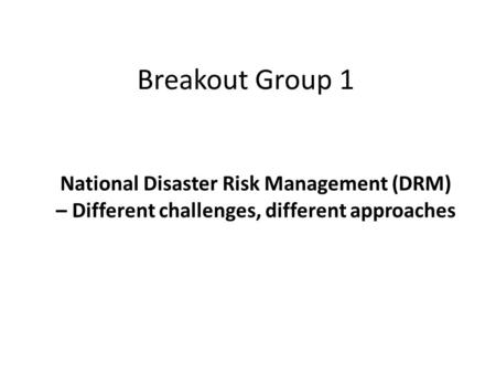 Breakout Group 1 National Disaster Risk Management (DRM) – Different challenges, different approaches.