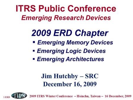 1 ERD 2009 ITRS Winter Conference – Hsinchu, Taiwan – 16 December, 2009 ITRS Public Conference Emerging Research Devices Jim Hutchby – SRC December 16,