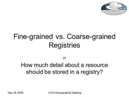 May 18, 2006IVOA Interoperability Meeting Fine-grained vs. Coarse-grained Registries or How much detail about a resource should be stored in a registry?