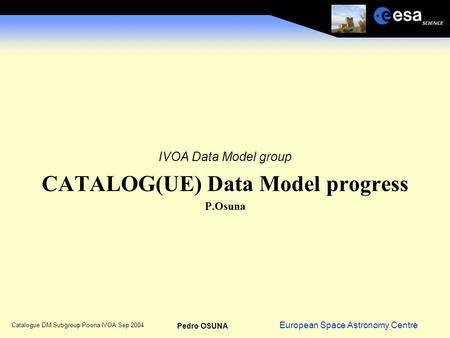 European Space Astronomy Centre Pedro OSUNA Catalogue DM Subgroup Poona IVOA Sep 2004 IVOA Data Model group CATALOG(UE) Data Model progress P.Osuna.