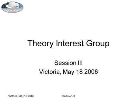 Victoria, May 18 2006Session III Theory Interest Group Session III Victoria, May 18 2006.