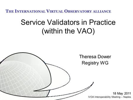 T HE I NTERNATIONAL V IRTUAL O BSERVATORY ALLIANCE Service Validators in Practice (within the VAO) Theresa Dower Registry WG 18 May 2011 IVOA Interoperability.