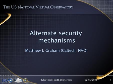 22 May 2008IVOA Trieste: Grid & Web Services1 Alternate security mechanisms Matthew J. Graham (Caltech, NVO) T HE US N ATIONAL V IRTUAL O BSERVATORY.