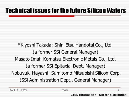 ITRS Information – Not for distribution April 11, 2005 ITWG1 Technical issues for the future Silicon Wafers *Kiyoshi Takada: Shin-Etsu Handotai Co., Ltd.