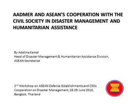 AADMER AND ASEAN’S COOPERATION WITH THE CIVIL SOCIETY IN DISASTER MANAGEMENT AND HUMANITARIAN ASSISTANCE By Adelina Kamal Head of Disaster Management &