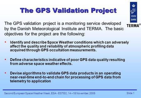 Slide 1 Second European Space Weather Week, ESA - ESTEC, 14 –18 November, 2005 The GPS Validation Project Identify and describe Space Weather conditions.