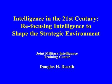 Intelligence in the 21st Century: Re-focusing Intelligence to Shape the Strategic Environment Joint Military Intelligence Training Center Douglas H. Dearth.