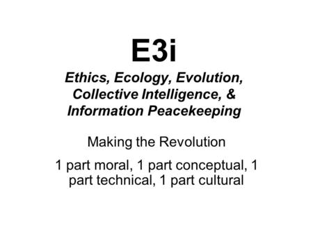 E3i Ethics, Ecology, Evolution, Collective Intelligence, & Information Peacekeeping Making the Revolution 1 part moral, 1 part conceptual, 1 part technical,