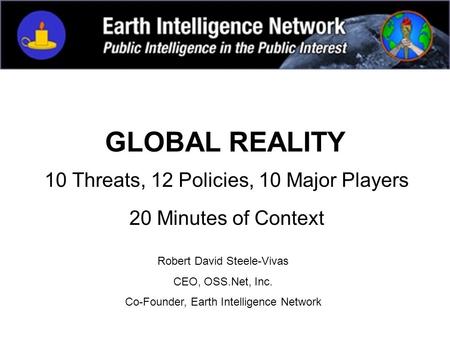 GLOBAL REALITY 10 Threats, 12 Policies, 10 Major Players 20 Minutes of Context Robert David Steele-Vivas CEO, OSS.Net, Inc. Co-Founder, Earth Intelligence.