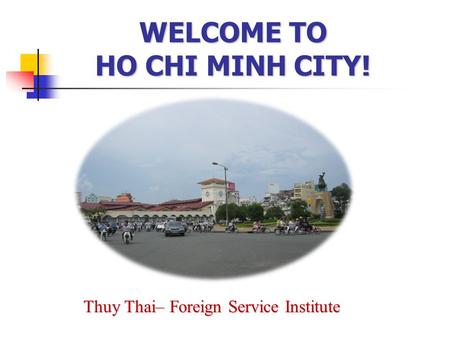 WELCOME TO HO CHI MINH CITY! Thuy Thai– Foreign Service Institute.