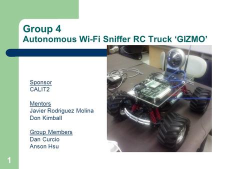 1 Group 4 Autonomous Wi-Fi Sniffer RC Truck GIZMO Sponsor CALIT2 Mentors Javier Rodriguez Molina Don Kimball Group Members Dan Curcio Anson Hsu.
