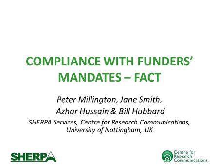 COMPLIANCE WITH FUNDERS MANDATES – FACT Peter Millington, Jane Smith, Azhar Hussain & Bill Hubbard SHERPA Services, Centre for Research Communications,