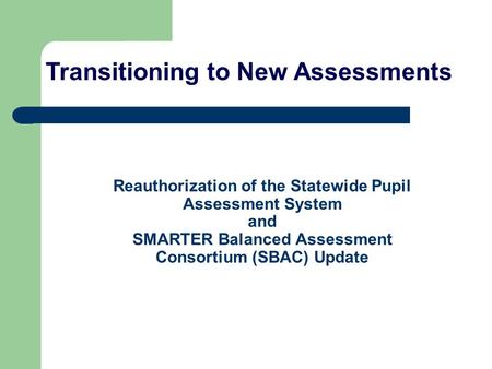 Reauthorization of the Statewide Pupil Assessment System and SMARTER Balanced Assessment Consortium (SBAC) Update Transitioning to New Assessments.