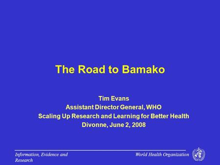 World Health Organization Information, Evidence and Research The Road to Bamako Tim Evans Assistant Director General, WHO Scaling Up Research and Learning.