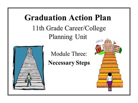 Graduation Action Plan 11th Grade Career/College Planning Unit Module Three: Necessary Steps.