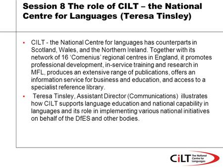 Session 8 The role of CILT – the National Centre for Languages (Teresa Tinsley) CILT - the National Centre for languages has counterparts in Scotland,