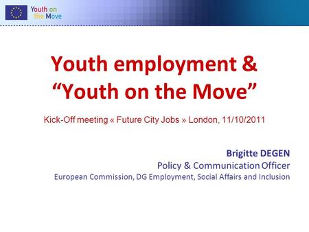 Youth employment & Youth on the Move Kick-Off meeting « Future City Jobs » London, 11/10/2011 Brigitte DEGEN Policy & Communication Officer European Commission,