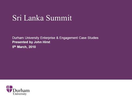 Sri Lanka Summit Durham University Enterprise & Engagement Case Studies Presented by John Hirst 5 th March, 2010.