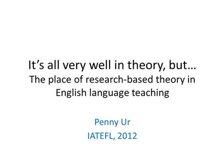 Its all very well in theory, but… The place of research-based theory in English language teaching Penny Ur IATEFL, 2012.
