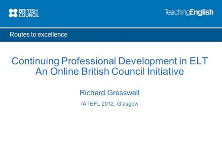 Routes to excellence Continuing Professional Development in ELT An Online British Council Initiative Richard Gresswell IATEFL 2012, Glasgow.