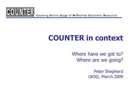 COUNTER in context Where have we got to? Where are we going? Peter Shepherd UKSG, March 2009.