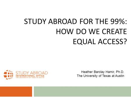 STUDY ABROAD FOR THE 99%: HOW DO WE CREATE EQUAL ACCESS? Heather Barclay Hamir, Ph.D. The University of Texas at Austin.