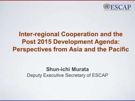 Inter-regional Cooperation and the Post 2015 Development Agenda: Perspectives from Asia and the Pacific Shun-ichi Murata Deputy Executive Secretary of.