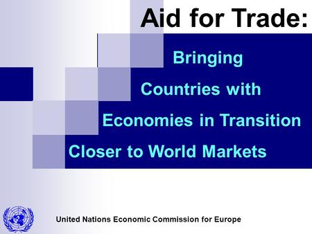 United Nations Economic Commission for Europe Bringing Countries with Economies in Transition Closer to World Markets Aid for Trade: