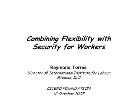 Combining Flexibility with Security for Workers Raymond Torres Director of International Institute for Labour Studies, ILO CICERO FOUNDATION 12 October.