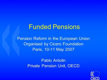 1 Funded Pensions Pension Reform in the European Union Organised by Cicero Foundation Paris, 10-11 May 2007 Pablo Antolin Private Pension Unit, OECD.