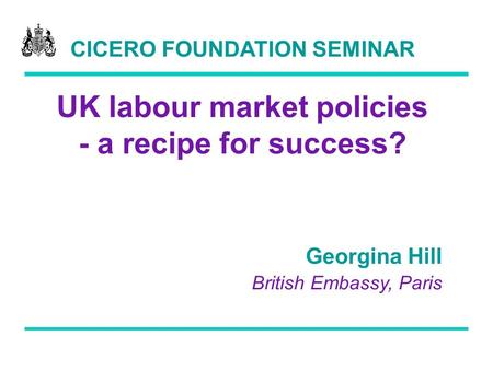 CICERO FOUNDATION SEMINAR UK labour market policies - a recipe for success? Georgina Hill British Embassy, Paris.