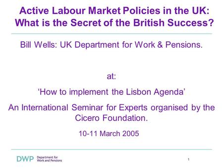 1 Active Labour Market Policies in the UK: What is the Secret of the British Success? 10-11 March 2005 Bill Wells: UK Department for Work & Pensions. at: