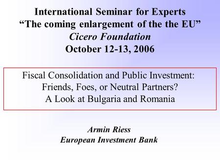 Fiscal Consolidation and Public Investment: Friends, Foes, or Neutral Partners? A Look at Bulgaria and Romania Armin Riess European Investment Bank International.