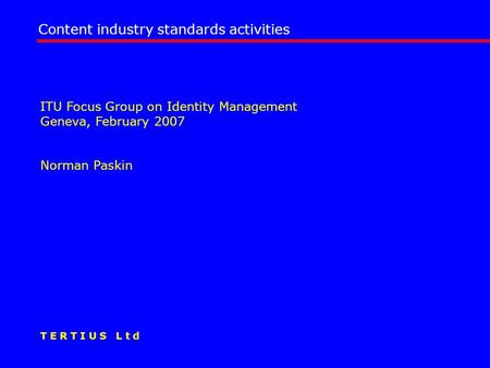 ITU Focus Group on Identity Management Geneva, February 2007 Norman Paskin Content industry standards activities T E R T I U S L t d.