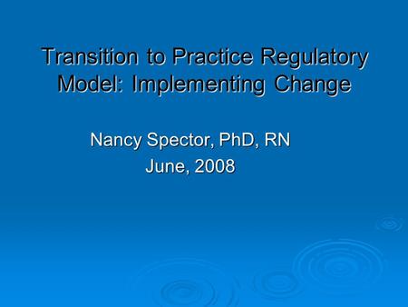 Transition to Practice Regulatory Model: Implementing Change Nancy Spector, PhD, RN June, 2008.