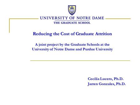 Reducing the Cost of Graduate Attrition A joint project by the Graduate Schools at the University of Notre Dame and Purdue University Cecilia Lucero, Ph.D.