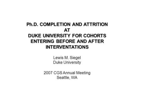 Ph.D. COMPLETION AND ATTRITION AT DUKE UNIVERSITY FOR COHORTS ENTERING BEFORE AND AFTER INTERVENTATIONS Lewis M. Siegel Duke University 2007 CGS Annual.