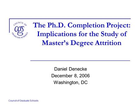 Council of Graduate Schools The Ph.D. Completion Project: Implications for the Study of Masters Degree Attrition Daniel Denecke December 8, 2006 Washington,