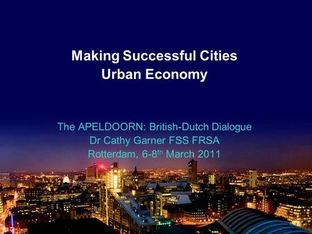 Making Successful Cities Urban Economy The APELDOORN: British-Dutch Dialogue Dr Cathy Garner FSS FRSA Rotterdam, 6-8 th March 2011.