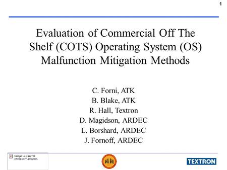 1 Evaluation of Commercial Off The Shelf (COTS) Operating System (OS) Malfunction Mitigation Methods C. Forni, ATK B. Blake, ATK R. Hall, Textron D. Magidson,