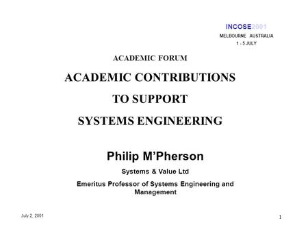 1 INCOSE2001 MELBOURNE AUSTRALIA 1 - 5 JULY July 2, 2001 ACADEMIC FORUM ACADEMIC CONTRIBUTIONS TO SUPPORT SYSTEMS ENGINEERING Philip MPherson Systems &