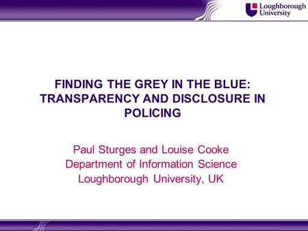 FINDING THE GREY IN THE BLUE: TRANSPARENCY AND DISCLOSURE IN POLICING Paul Sturges and Louise Cooke Department of Information Science Loughborough University,