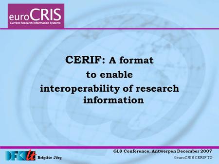 Brigitte Jörg ©euroCRIS CERIF TG GL9 Conference, Antwerpen December 2007 CERIF: A format to enable interoperability of research information.