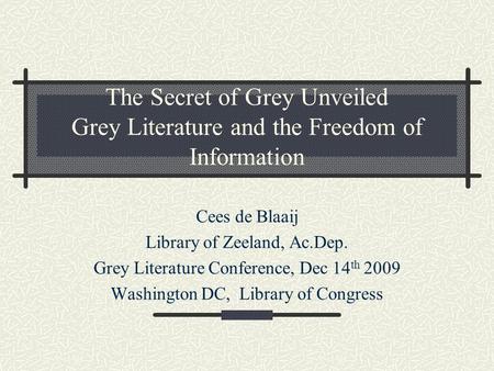 The Secret of Grey Unveiled Grey Literature and the Freedom of Information Cees de Blaaij Library of Zeeland, Ac.Dep. Grey Literature Conference, Dec 14.