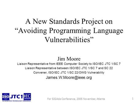 For SIGAda Conference, 2005 November, Atlanta 1 A New Standards Project on Avoiding Programming Language Vulnerabilities Jim Moore Liaison Representative.