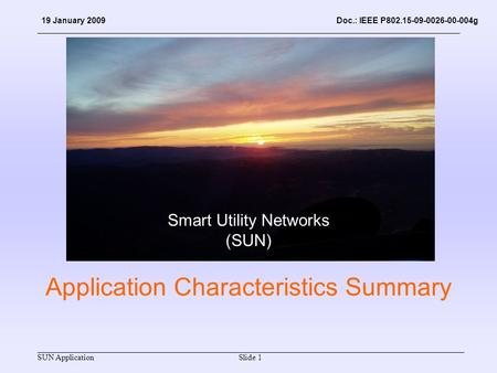 SUN Application Doc.: IEEE P802.15-09-0026-00-004g Slide 1 19 January 2009 Application Characteristics Summary Smart Utility Networks (SUN)