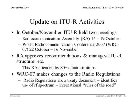 Doc.: IEEE 802. 18-07-0087-00-0000 Submission November 2007 Michael Lynch, Nortel Networks Update on ITU-R Activities In October/November ITU-R held two.